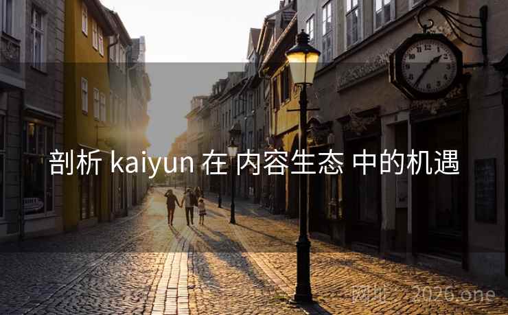 剖析 kaiyun 在 内容生态 中的机遇