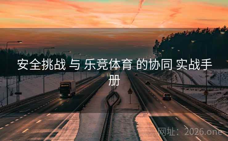 安全挑战 与 乐竞体育 的协同 实战手册