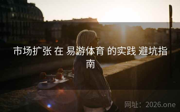 市场扩张 在 易游体育 的实践 避坑指南