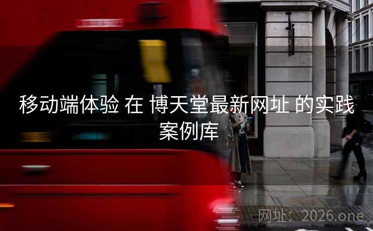 移动端体验 在 博天堂最新网址 的实践 案例库