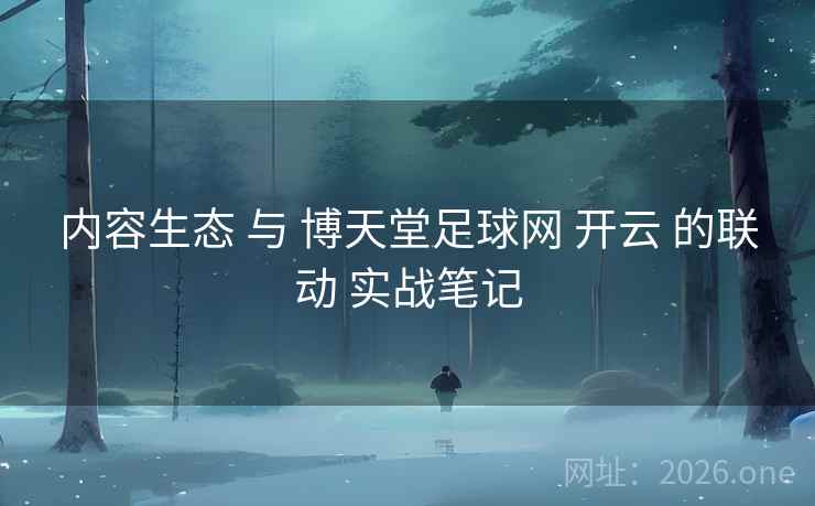 内容生态 与 博天堂足球网 开云 的联动 实战笔记